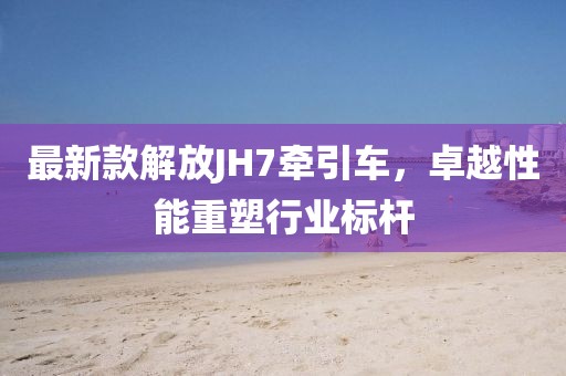 最新款解放JH7牽引車，卓越性能重塑行業(yè)標(biāo)桿