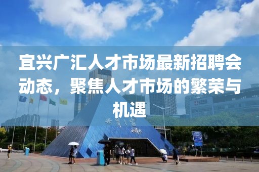 宜興廣匯人才市場最新招聘會動態(tài)，聚焦人才市場的繁榮與機(jī)遇