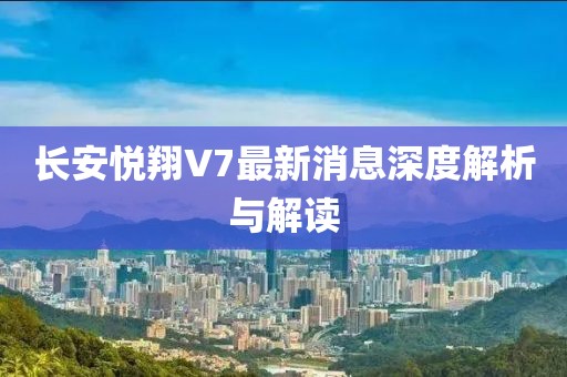長安悅翔V7最新消息深度解析與解讀