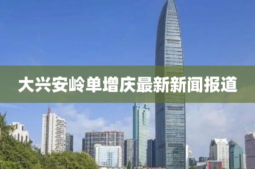 大興安嶺單增慶最新新聞報(bào)道