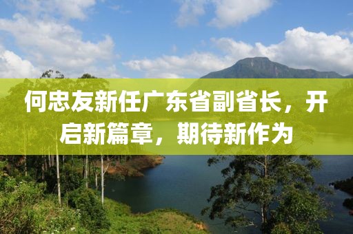 何忠友新任廣東省副省長，開啟新篇章，期待新作為