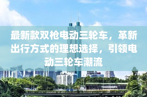 最新款雙槍電動三輪車，革新出行方式的理想選擇，引領(lǐng)電動三輪車潮流