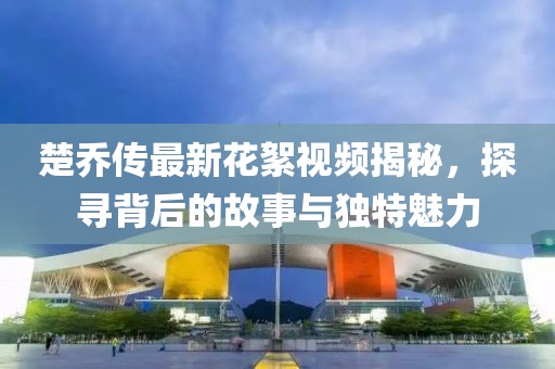 楚喬傳最新花絮視頻揭秘，探尋背后的故事與獨(dú)特魅力