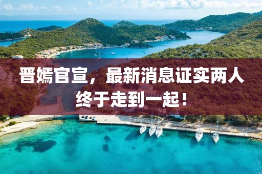 晉嫣官宣，最新消息證實(shí)兩人終于走到一起！