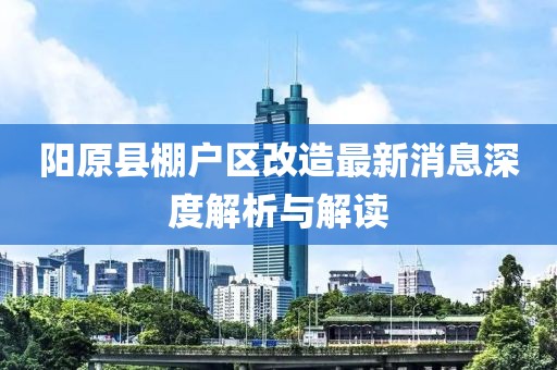 陽原縣棚戶區(qū)改造最新消息深度解析與解讀