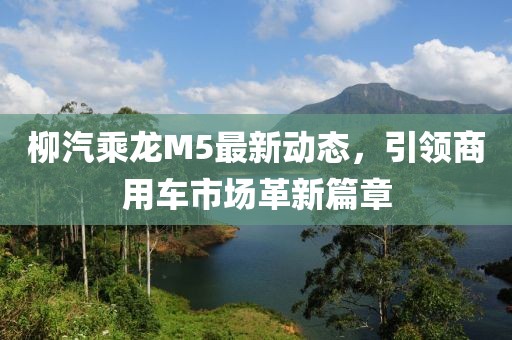 柳汽乘龍M5最新動(dòng)態(tài)，引領(lǐng)商用車市場革新篇章