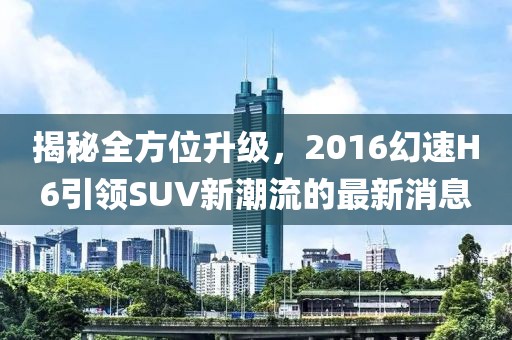 揭秘全方位升級，2016幻速H6引領SUV新潮流的最新消息