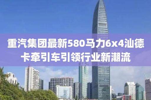 重汽集團(tuán)最新580馬力6x4汕德卡牽引車引領(lǐng)行業(yè)新潮流