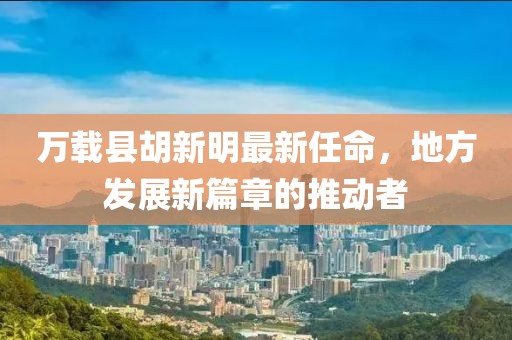 萬載縣胡新明最新任命，地方發(fā)展新篇章的推動者