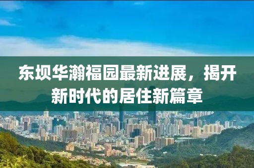 東壩華瀚福園最新進(jìn)展，揭開(kāi)新時(shí)代的居住新篇章