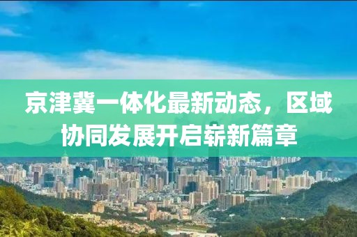 京津冀一體化最新動態(tài)，區(qū)域協(xié)同發(fā)展開啟嶄新篇章
