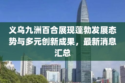 義烏九洲百合展現(xiàn)蓬勃發(fā)展態(tài)勢與多元創(chuàng)新成果，最新消息匯總