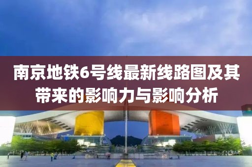 南京地鐵6號線最新線路圖及其帶來的影響力與影響分析