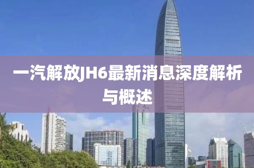 一汽解放JH6最新消息深度解析與概述