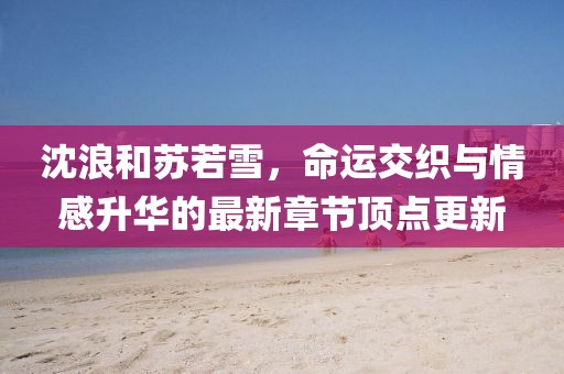 沈浪和蘇若雪，命運(yùn)交織與情感升華的最新章節(jié)頂點(diǎn)更新