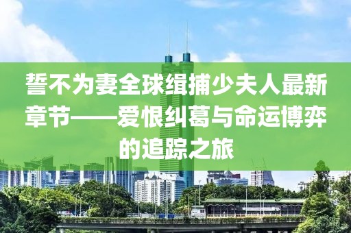 誓不為妻全球緝捕少夫人最新章節(jié)——愛恨糾葛與命運博弈的追蹤之旅