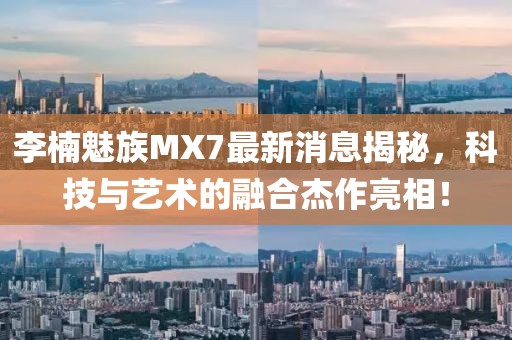 李楠魅族MX7最新消息揭秘，科技與藝術(shù)的融合杰作亮相！