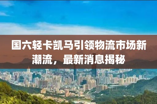 國六輕卡凱馬引領(lǐng)物流市場新潮流，最新消息揭秘