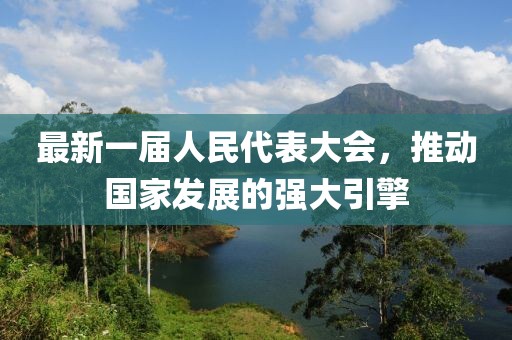 最新一屆人民代表大會(huì)，推動(dòng)國(guó)家發(fā)展的強(qiáng)大引擎