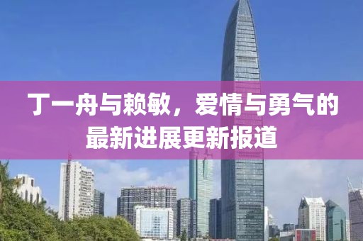 丁一舟與賴敏，愛情與勇氣的最新進展更新報道