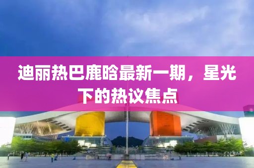 迪麗熱巴鹿晗最新一期，星光下的熱議焦點