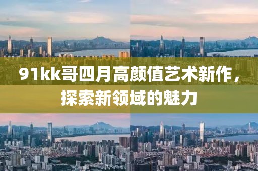 91kk哥四月高顏值藝術新作，探索新領域的魅力
