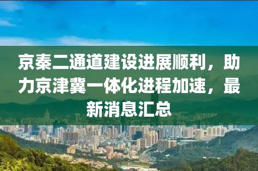 京秦二通道建設(shè)進展順利，助力京津冀一體化進程加速，最新消息匯總