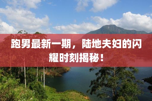 跑男最新一期，陸地夫婦的閃耀時刻揭秘！