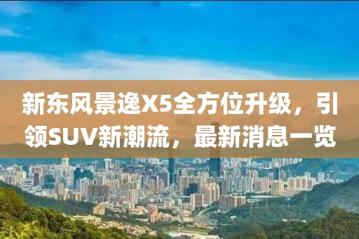 新東風(fēng)景逸X5全方位升級，引領(lǐng)SUV新潮流，最新消息一覽