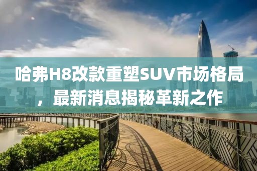 哈弗H8改款重塑SUV市場(chǎng)格局，最新消息揭秘革新之作
