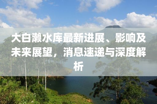 大白瀨水庫最新進展、影響及未來展望，消息速遞與深度解析