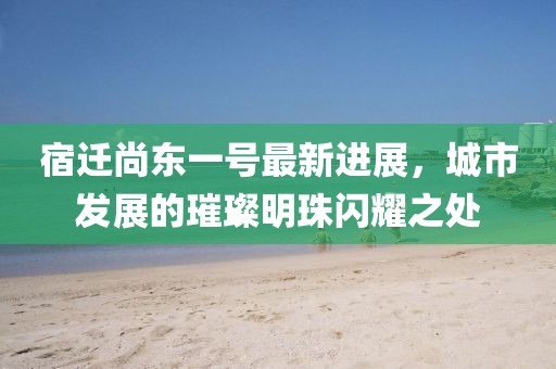 宿遷尚東一號(hào)最新進(jìn)展，城市發(fā)展的璀璨明珠閃耀之處
