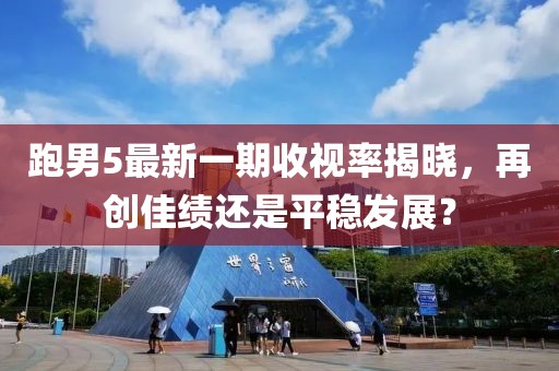 跑男5最新一期收視率揭曉，再創(chuàng)佳績(jī)還是平穩(wěn)發(fā)展？