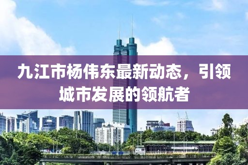 九江市楊偉東最新動(dòng)態(tài)，引領(lǐng)城市發(fā)展的領(lǐng)航者