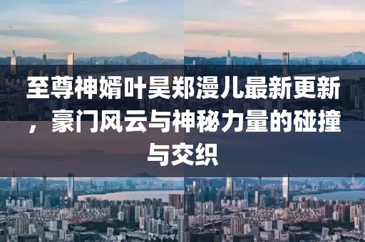 至尊神婿葉昊鄭漫兒最新更新，豪門風云與神秘力量的碰撞與交織