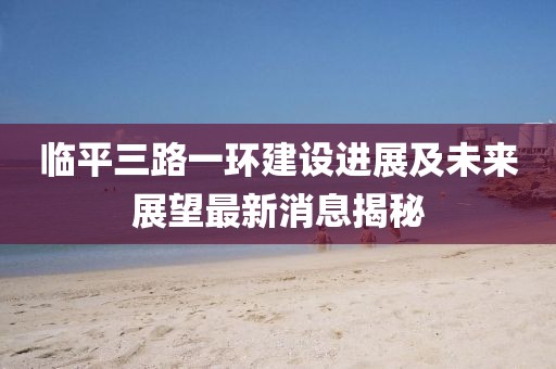 臨平三路一環(huán)建設(shè)進(jìn)展及未來展望最新消息揭秘