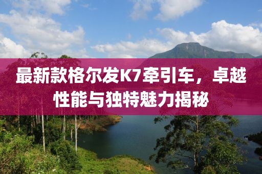 最新款格爾發(fā)K7牽引車，卓越性能與獨(dú)特魅力揭秘