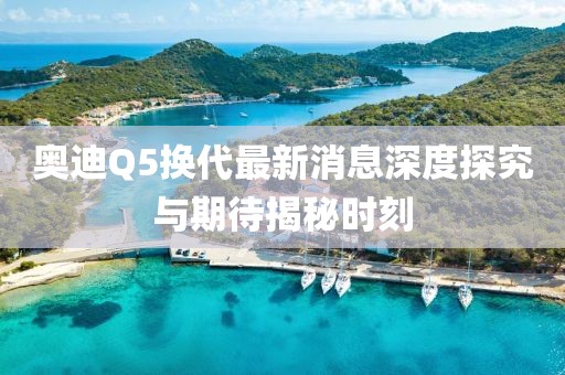 奧迪Q5換代最新消息深度探究與期待揭秘時刻