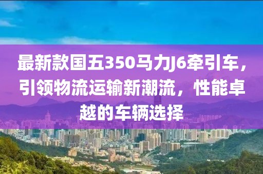 最新款國(guó)五350馬力J6牽引車，引領(lǐng)物流運(yùn)輸新潮流，性能卓越的車輛選擇