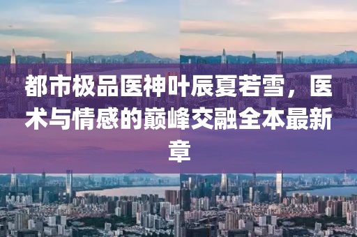 都市極品醫(yī)神葉辰夏若雪，醫(yī)術(shù)與情感的巔峰交融全本最新章