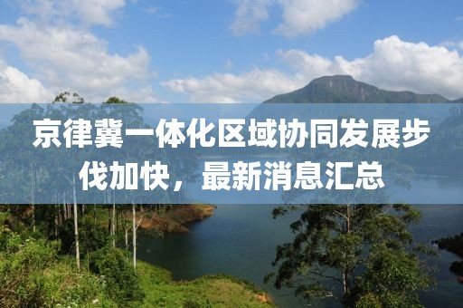 京律冀一體化區(qū)域協(xié)同發(fā)展步伐加快，最新消息匯總