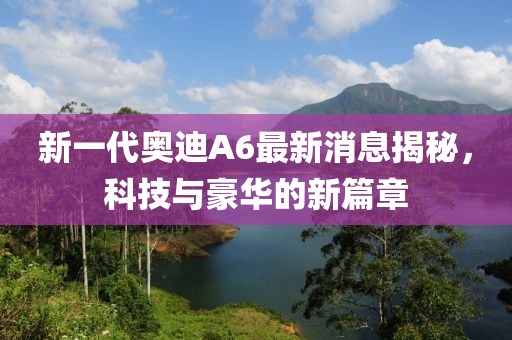 新一代奧迪A6最新消息揭秘，科技與豪華的新篇章