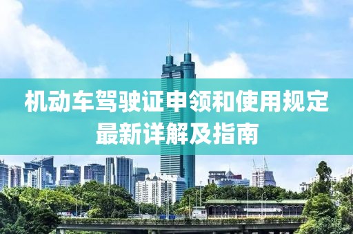 機動車駕駛證申領和使用規(guī)定最新詳解及指南