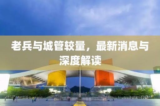 老兵與城管較量，最新消息與深度解讀