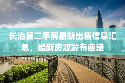 長(zhǎng)治縣二手房最新出售信息匯總，最新房源發(fā)布速遞