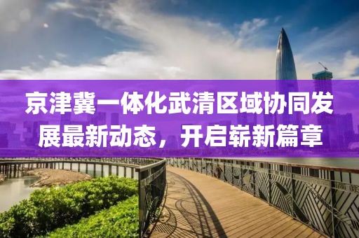 京津冀一體化武清區(qū)域協(xié)同發(fā)展最新動(dòng)態(tài)，開啟嶄新篇章