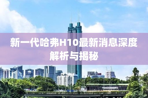 新一代哈弗H10最新消息深度解析與揭秘