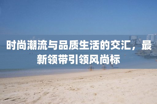 時尚潮流與品質(zhì)生活的交匯，最新領(lǐng)帶引領(lǐng)風(fēng)尚標(biāo)