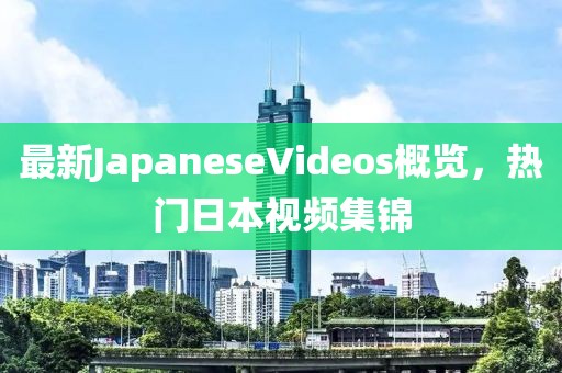 最新JapaneseVideos概覽，熱門日本視頻集錦