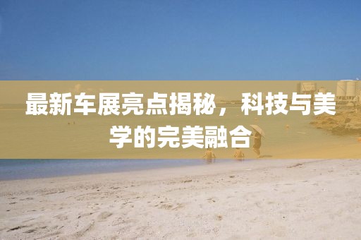 最新車展亮點揭秘，科技與美學的完美融合